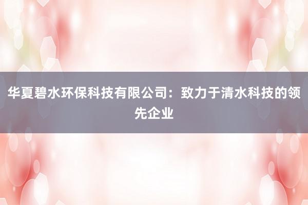 华夏碧水环保科技有限公司：致力于清水科技的领先企业