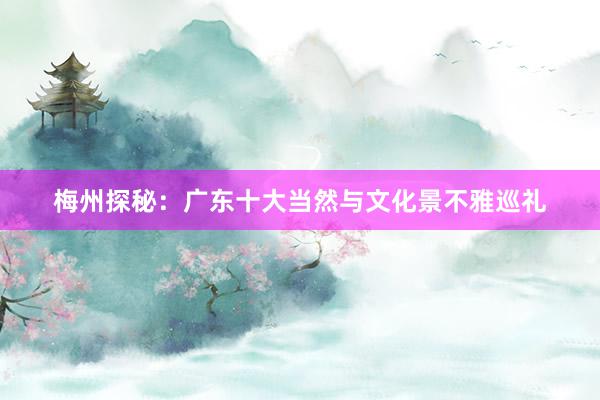 梅州探秘：广东十大当然与文化景不雅巡礼